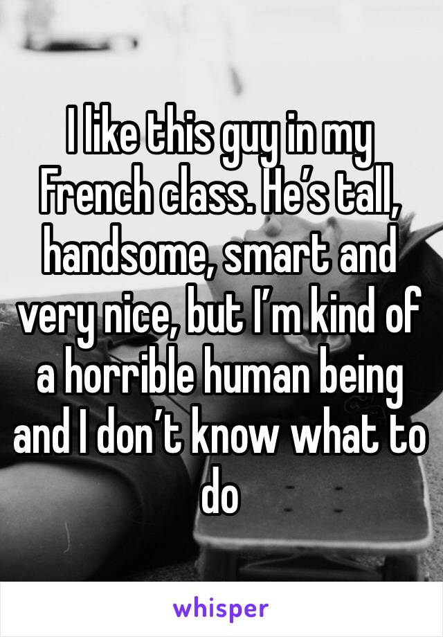 I like this guy in my French class. He’s tall, handsome, smart and very nice, but I’m kind of a horrible human being and I don’t know what to do 