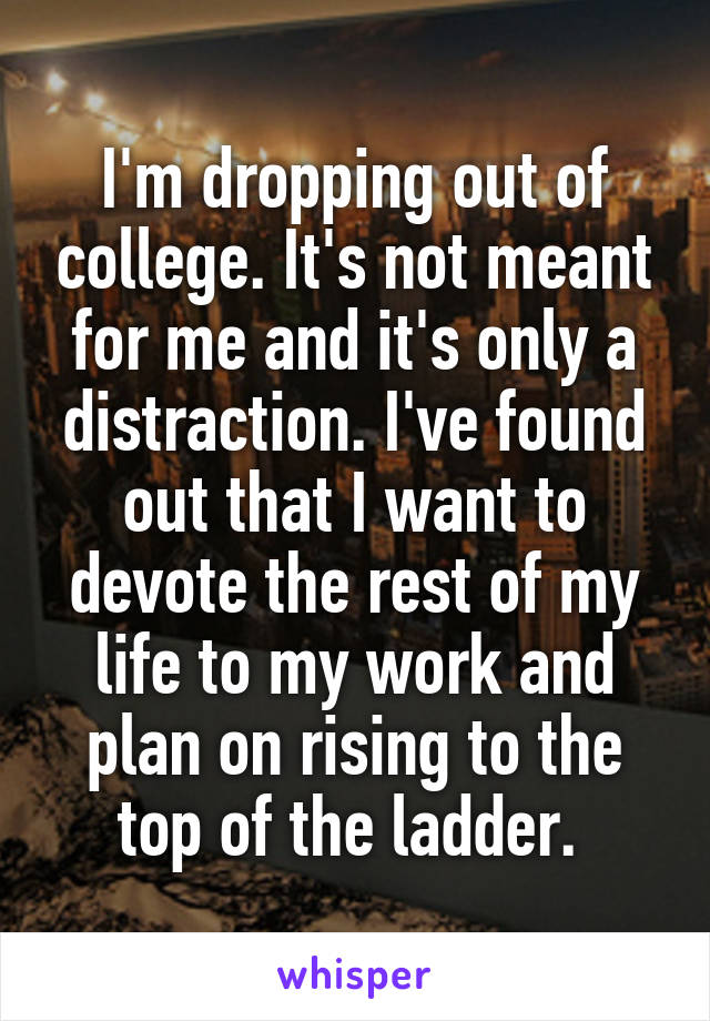 I'm dropping out of college. It's not meant for me and it's only a distraction. I've found out that I want to devote the rest of my life to my work and plan on rising to the top of the ladder. 