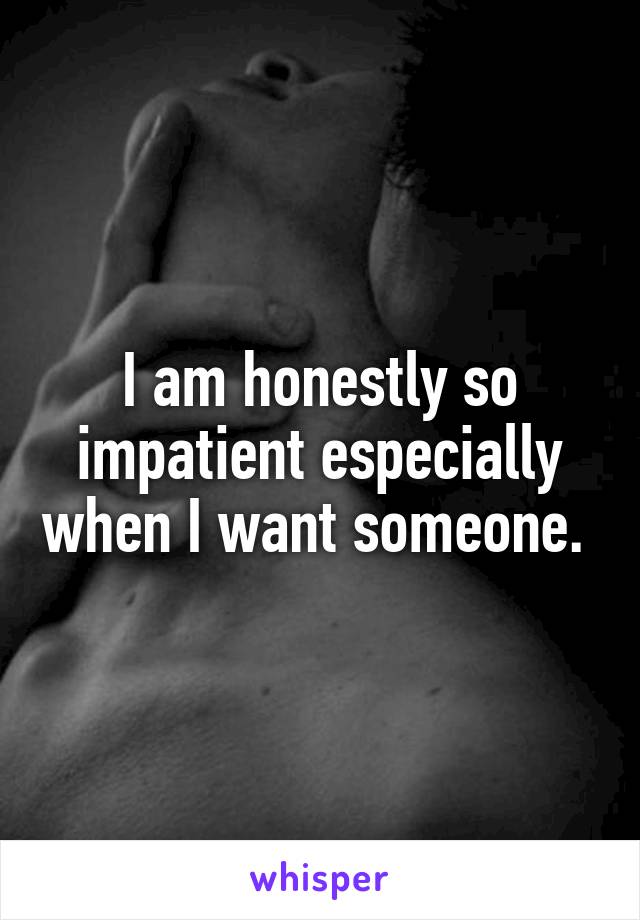 I am honestly so impatient especially when I want someone. 