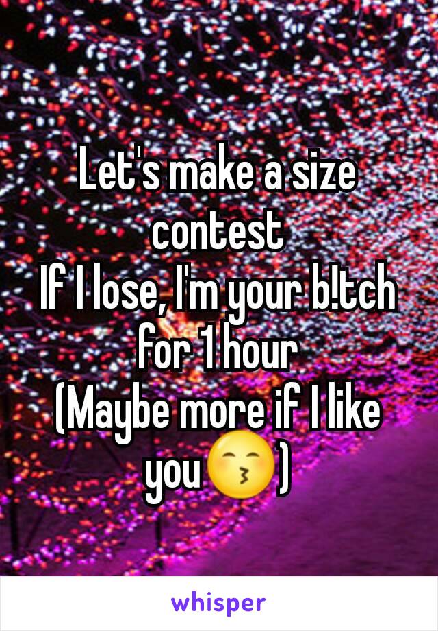 Let's make a size contest
If I lose, I'm your b!tch for 1 hour
(Maybe more if I like you😙)