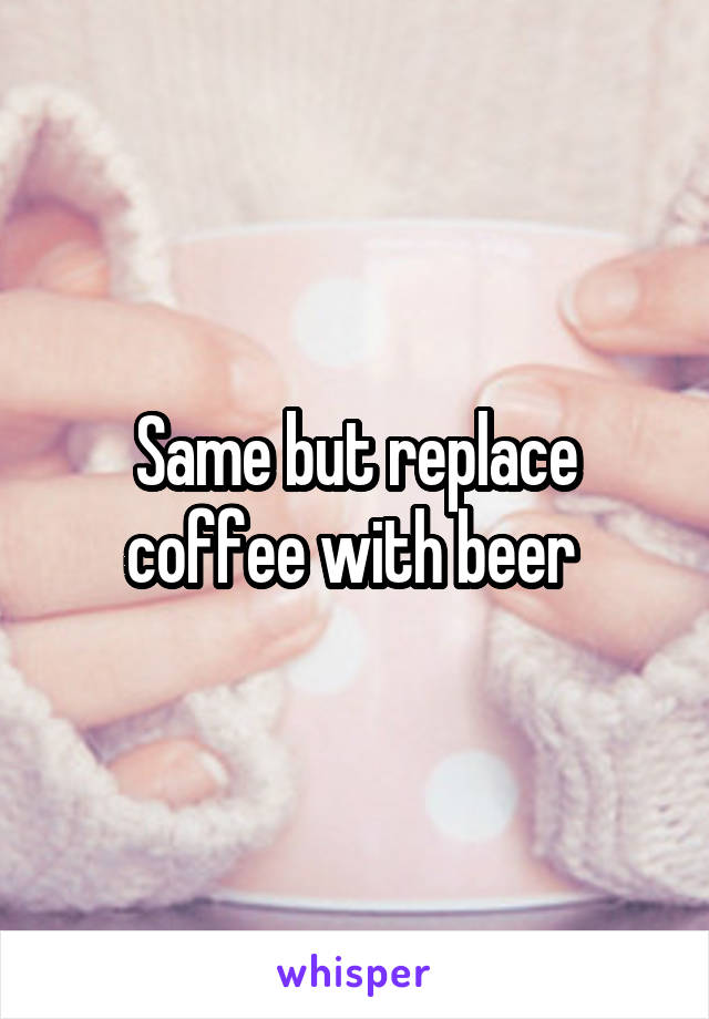 Same but replace coffee with beer 