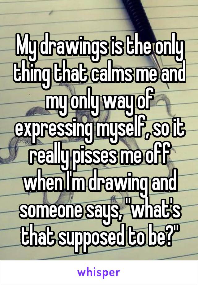 My drawings is the only thing that calms me and my only way of expressing myself, so it really pisses me off when I'm drawing and someone says, "what's that supposed to be?"
