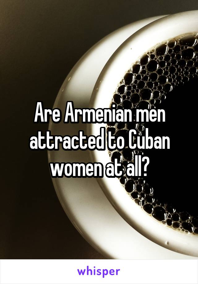 Are Armenian men attracted to Cuban women at all?