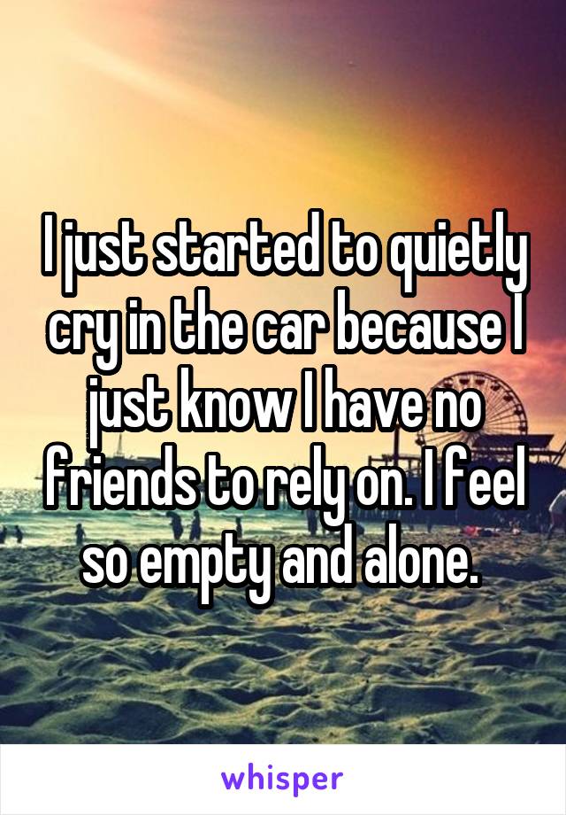 I just started to quietly cry in the car because I just know I have no friends to rely on. I feel so empty and alone. 