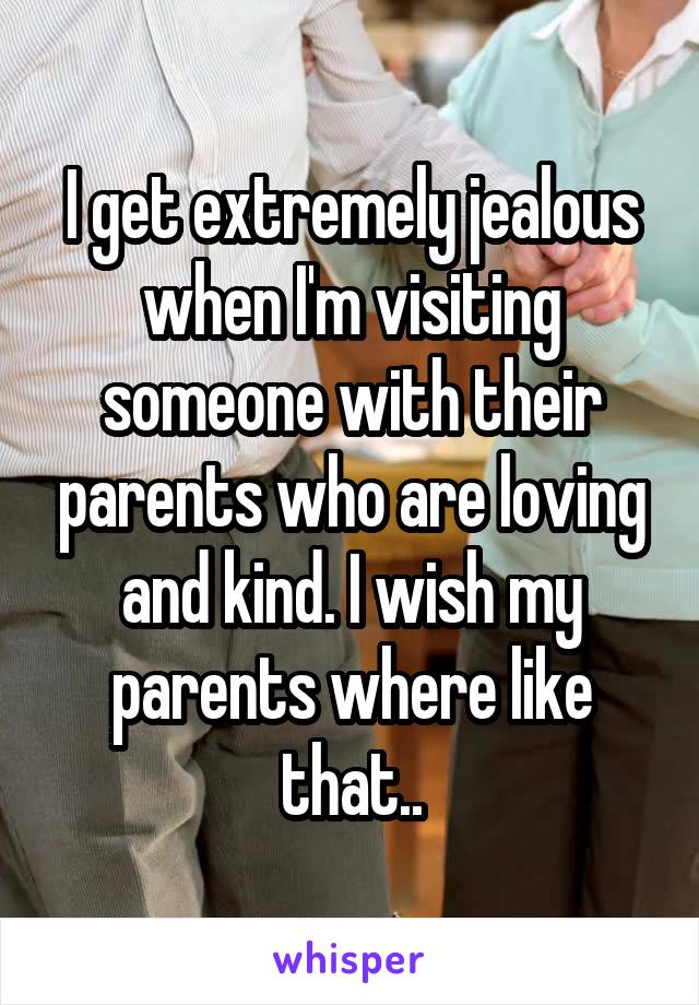 I get extremely jealous when I'm visiting someone with their parents who are loving and kind. I wish my parents where like that..
