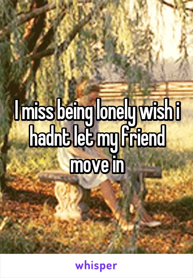 I miss being lonely wish i hadnt let my friend move in