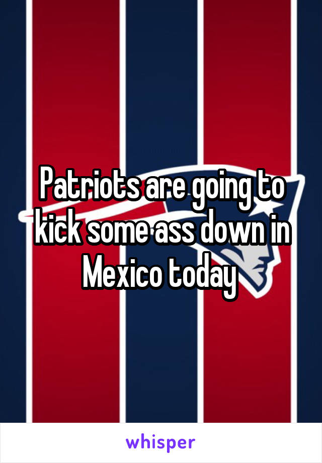 Patriots are going to kick some ass down in Mexico today 