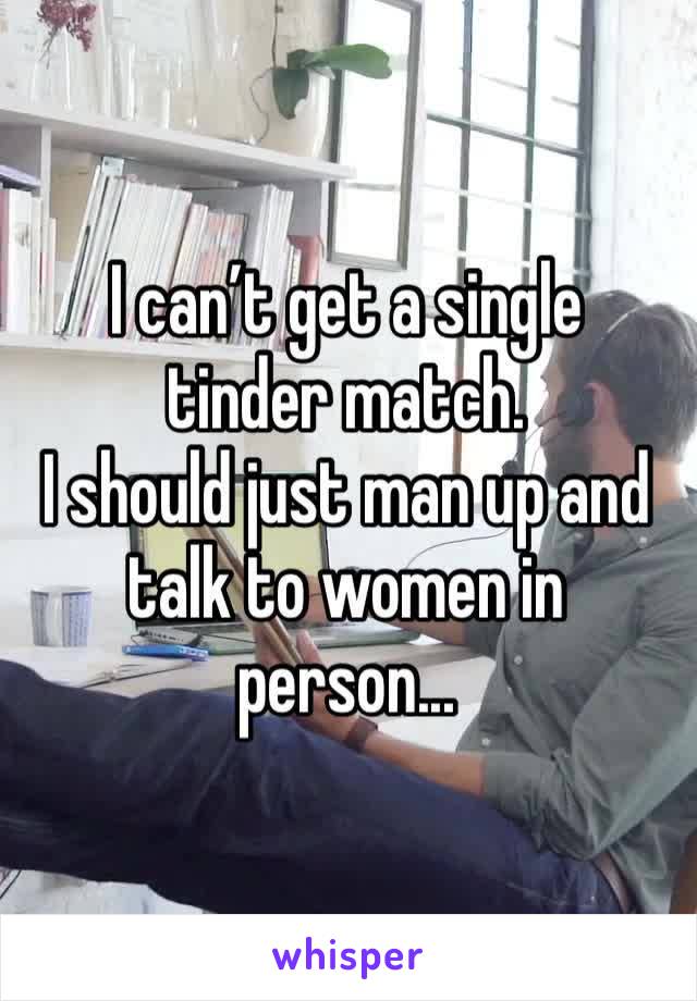 I can’t get a single tinder match. 
I should just man up and talk to women in person...