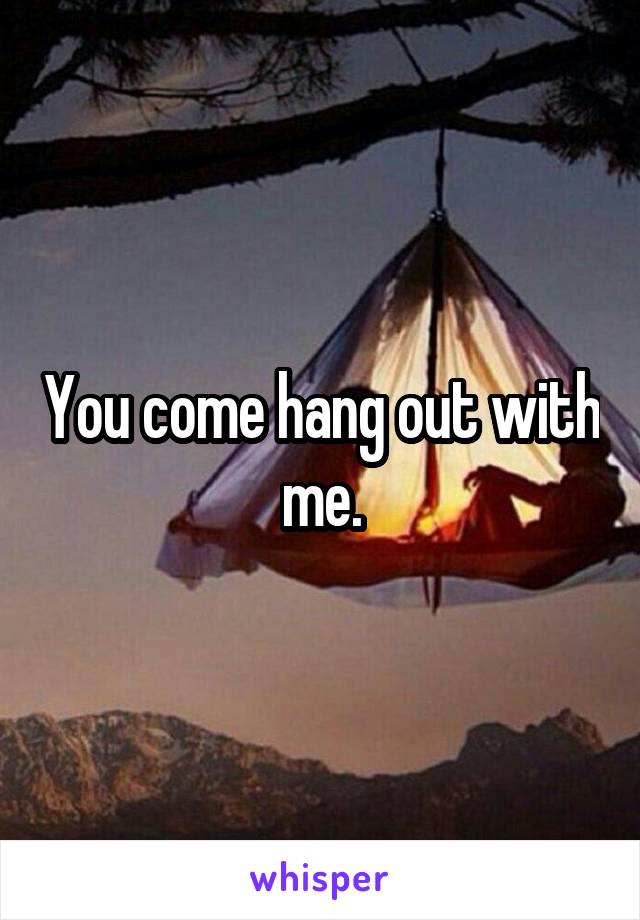 You come hang out with me.