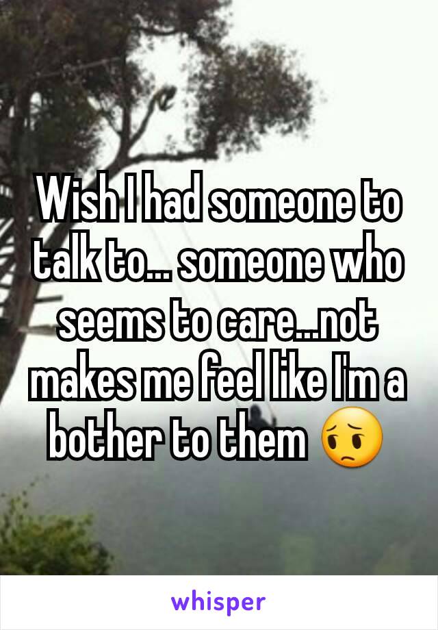 Wish I had someone to talk to... someone who seems to care...not makes me feel like I'm a bother to them 😔