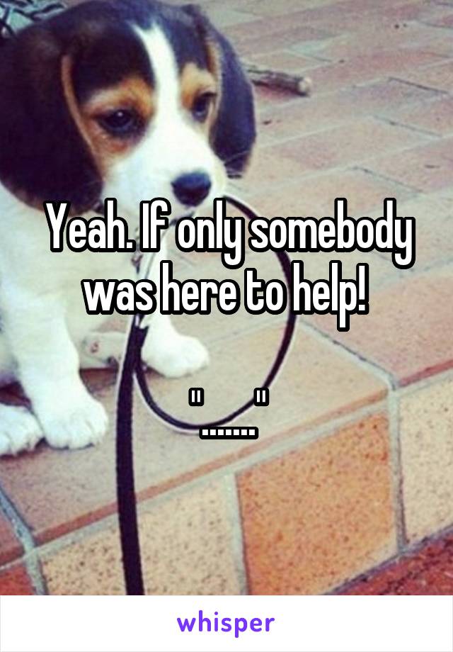 Yeah. If only somebody was here to help! 

"......."