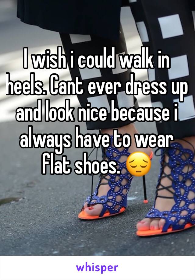 I wish i could walk in heels. Cant ever dress up and look nice because i always have to wear flat shoes. 😔