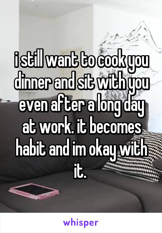i still want to cook you dinner and sit with you even after a long day at work. it becomes habit and im okay with it. 