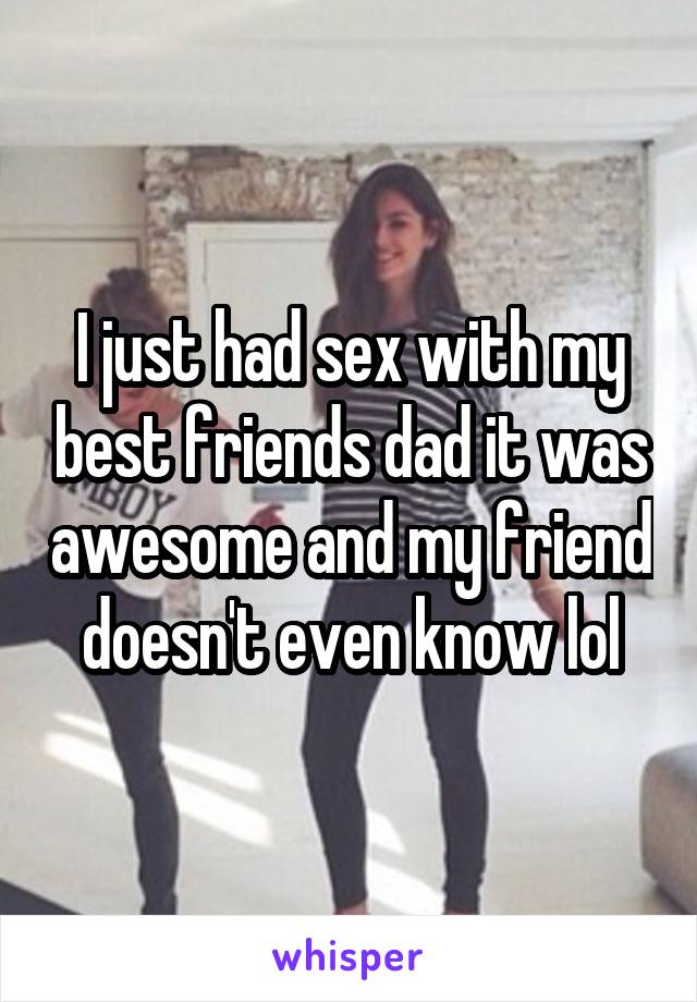 I just had sex with my best friends dad it was awesome and my friend doesn't even know lol