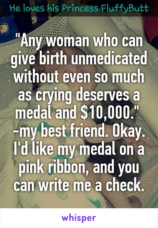"Any woman who can give birth unmedicated without even so much as crying deserves a medal and $10,000."  -my best friend. Okay. I'd like my medal on a pink ribbon, and you can write me a check.