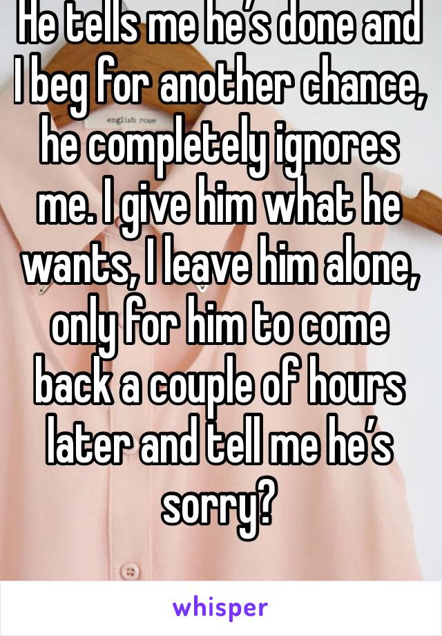 He tells me he’s done and I beg for another chance, he completely ignores me. I give him what he wants, I leave him alone, only for him to come back a couple of hours later and tell me he’s sorry?