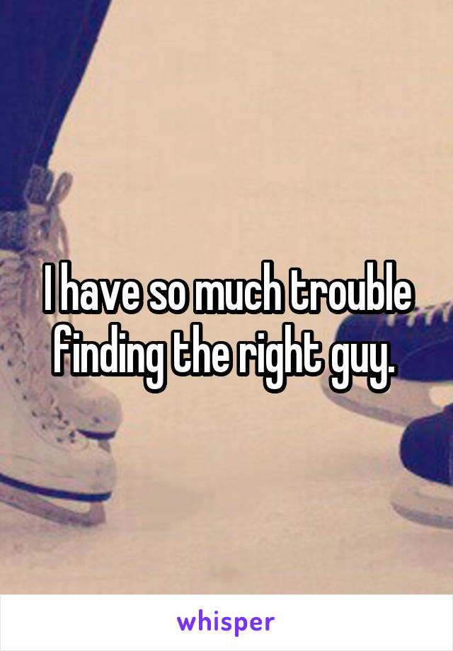 I have so much trouble finding the right guy. 