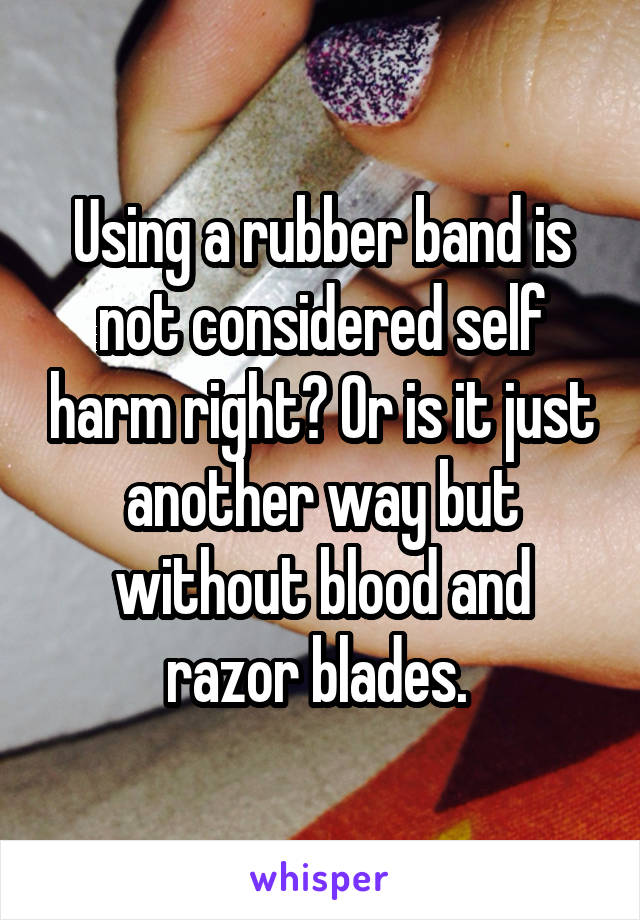 Using a rubber band is not considered self harm right? Or is it just another way but without blood and razor blades. 