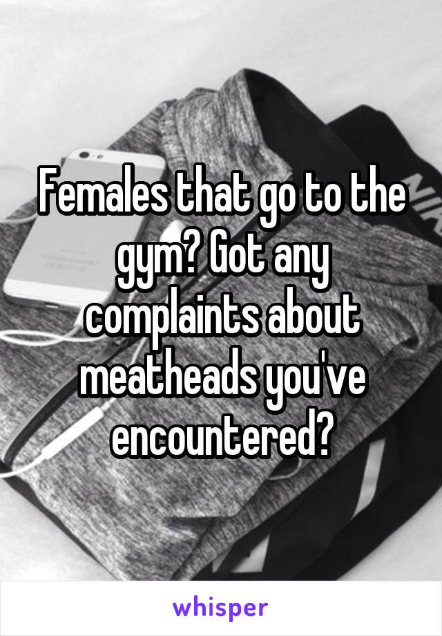 Females that go to the gym? Got any complaints about meatheads you've encountered?