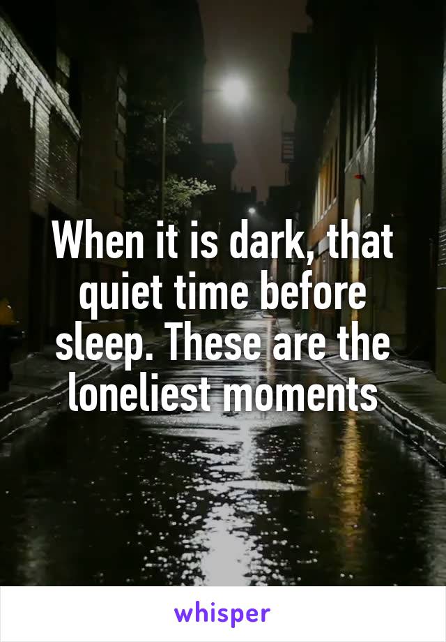 When it is dark, that quiet time before sleep. These are the loneliest moments