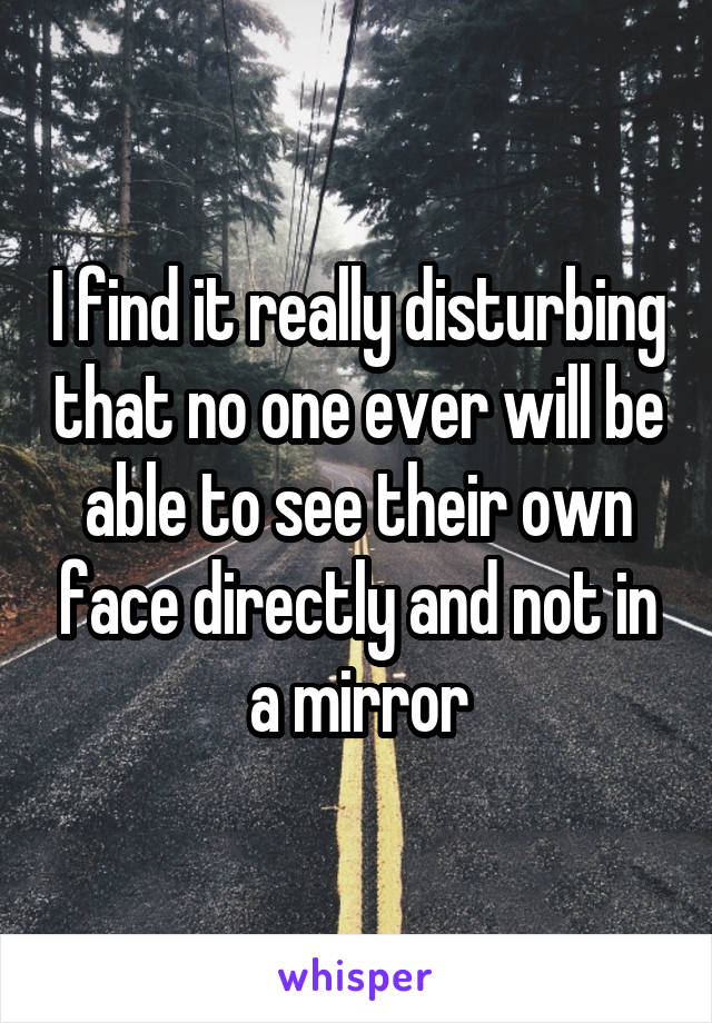 I find it really disturbing that no one ever will be able to see their own face directly and not in a mirror
