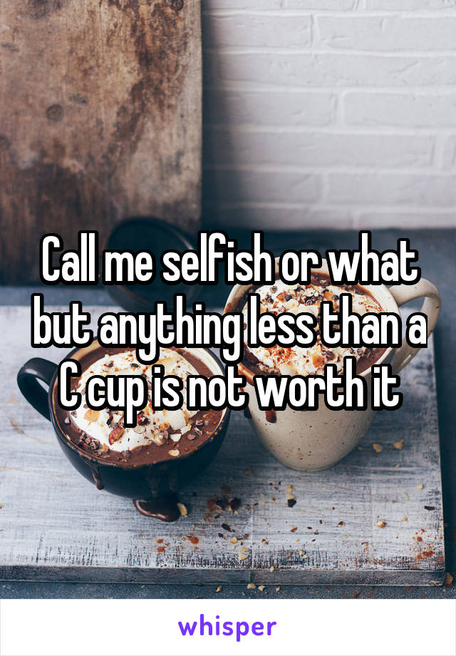 Call me selfish or what but anything less than a C cup is not worth it
