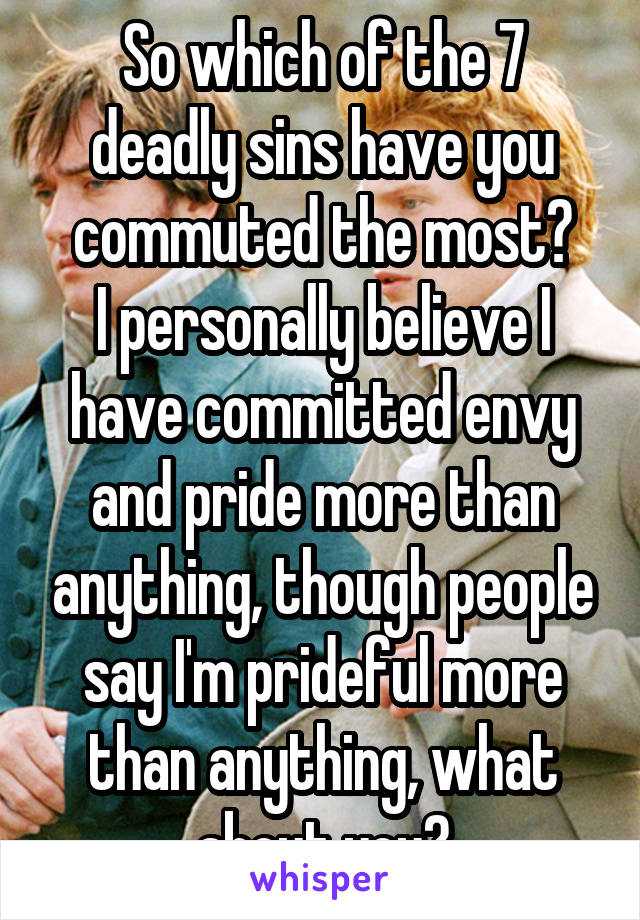 So which of the 7 deadly sins have you commuted the most?
I personally believe I have committed envy and pride more than anything, though people say I'm prideful more than anything, what about you?
