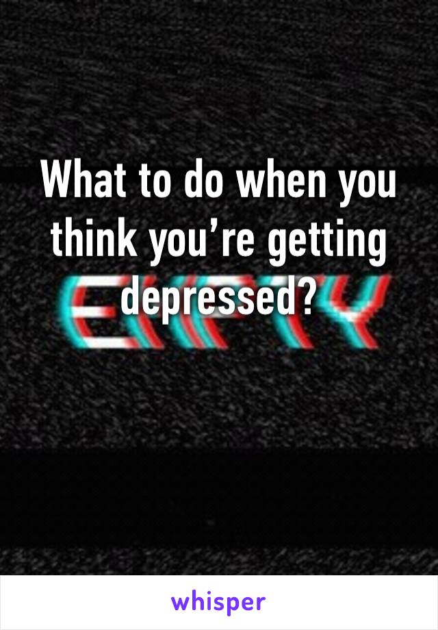 What to do when you think you’re getting depressed? 