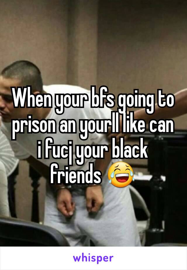 When your bfs going to prison an yourll like can i fucj your black friends 😂