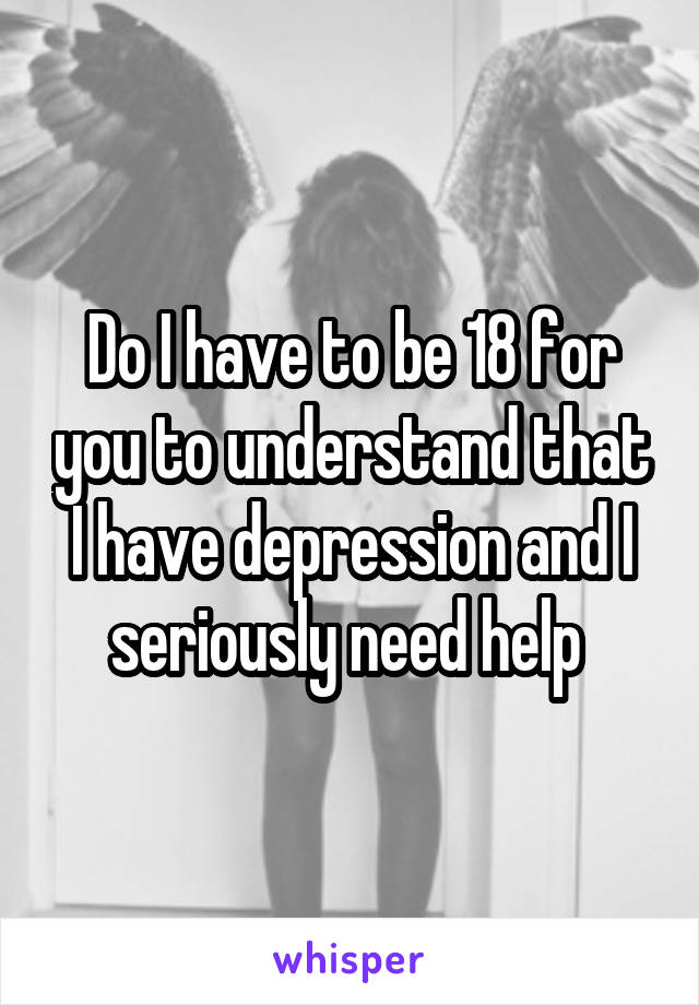 Do I have to be 18 for you to understand that I have depression and I seriously need help 