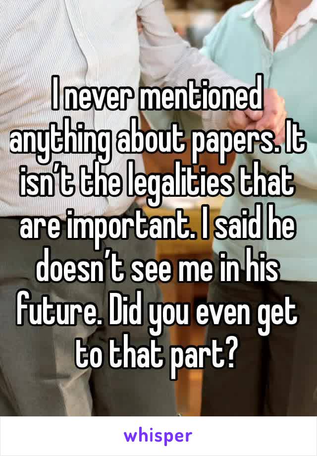 I never mentioned anything about papers. It isn’t the legalities that are important. I said he doesn’t see me in his future. Did you even get to that part?