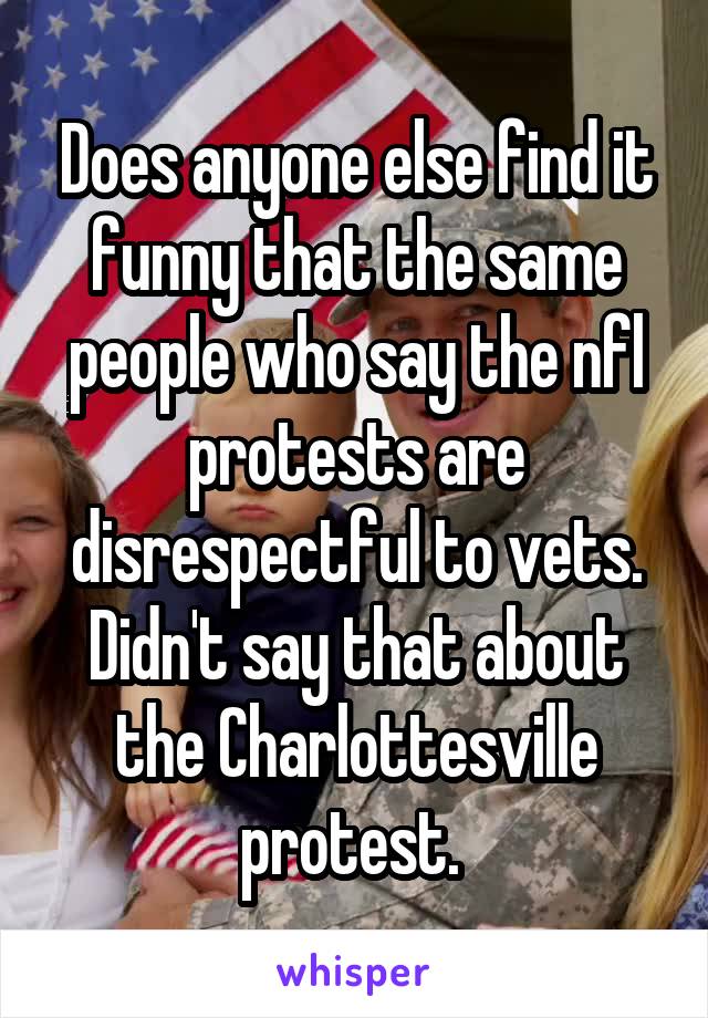 Does anyone else find it funny that the same people who say the nfl protests are disrespectful to vets. Didn't say that about the Charlottesville protest. 