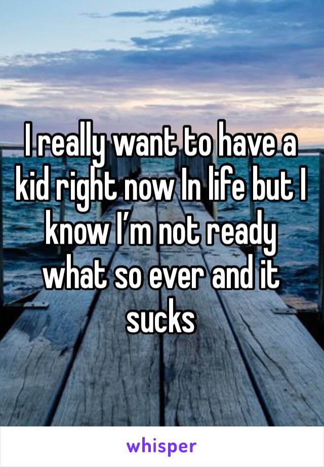 I really want to have a kid right now In life but I know I’m not ready what so ever and it sucks 