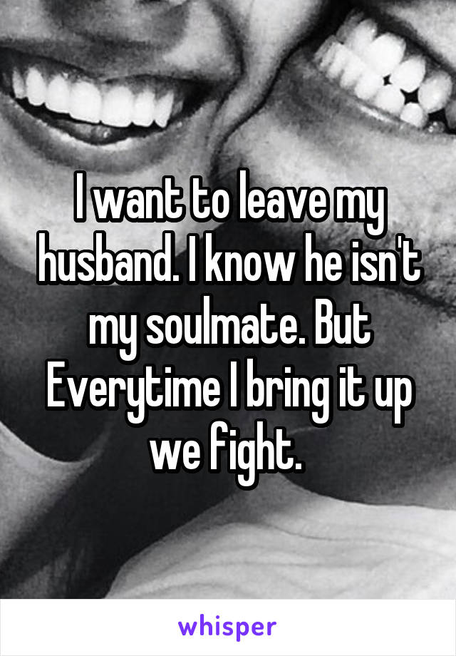 I want to leave my husband. I know he isn't my soulmate. But Everytime I bring it up we fight. 