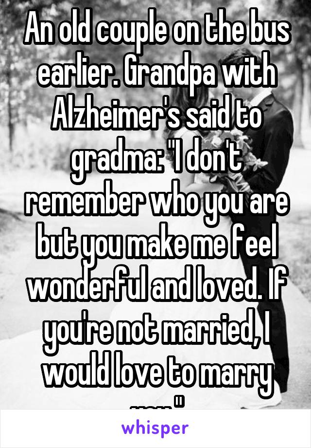 An old couple on the bus earlier. Grandpa with Alzheimer's said to gradma: "I don't remember who you are but you make me feel wonderful and loved. If you're not married, I would love to marry you."