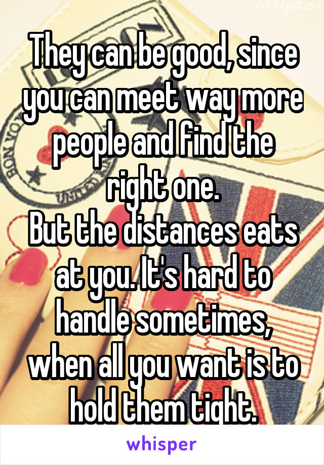 They can be good, since you can meet way more people and find the right one.
But the distances eats at you. It's hard to handle sometimes, when all you want is to hold them tight.
