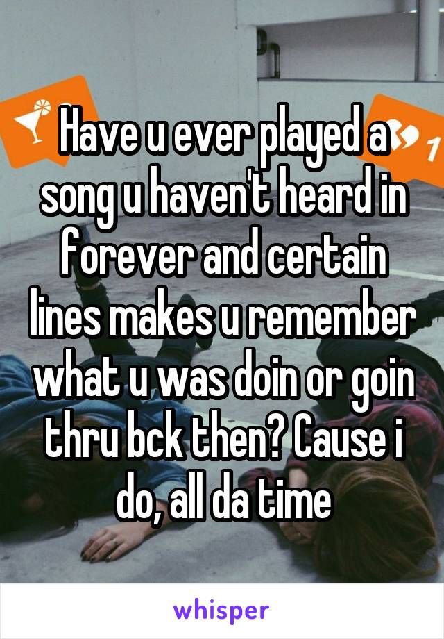 Have u ever played a song u haven't heard in forever and certain lines makes u remember what u was doin or goin thru bck then? Cause i do, all da time