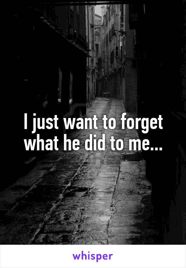 I just want to forget what he did to me...