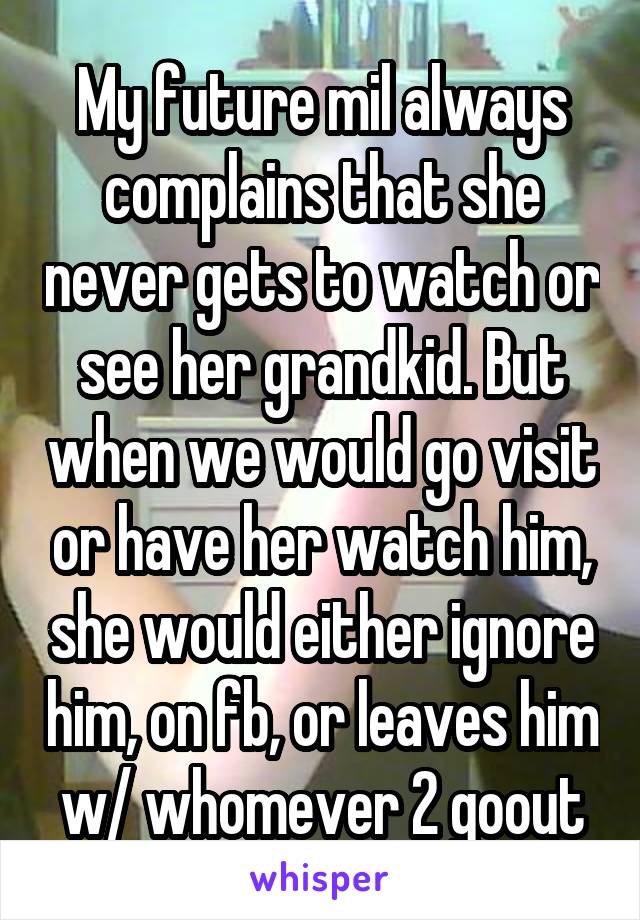 My future mil always complains that she never gets to watch or see her grandkid. But when we would go visit or have her watch him, she would either ignore him, on fb, or leaves him w/ whomever 2 goout