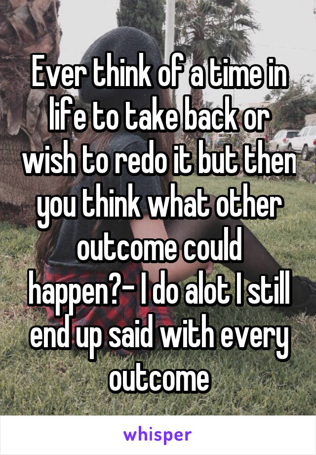 Ever think of a time in life to take back or wish to redo it but then you think what other outcome could happen?- I do alot I still end up said with every outcome