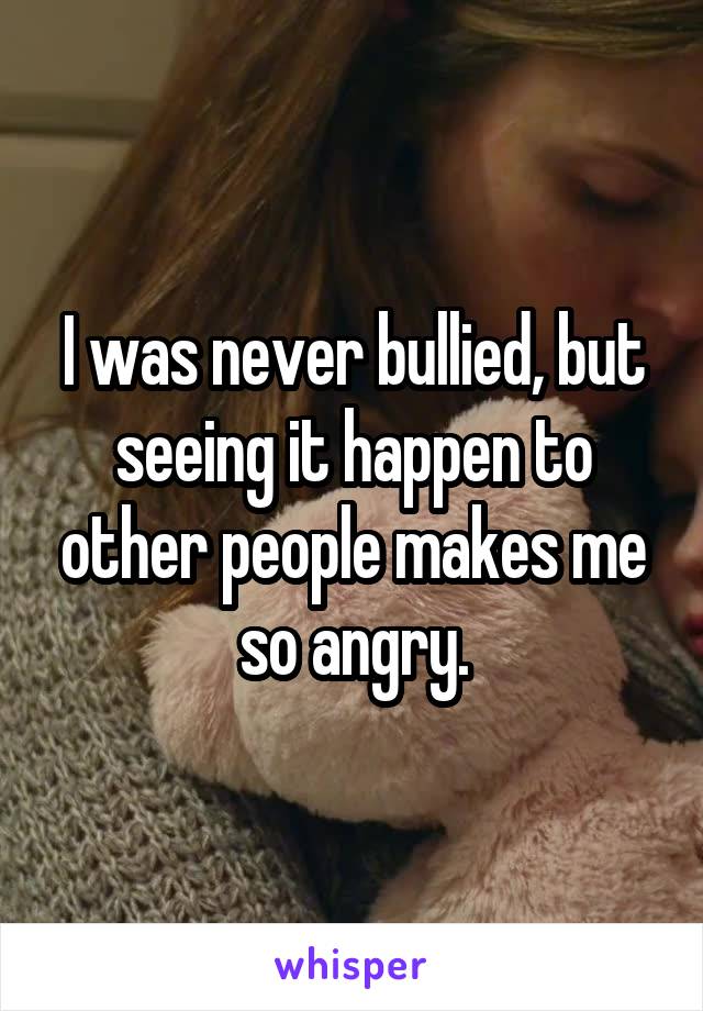 I was never bullied, but seeing it happen to other people makes me so angry.