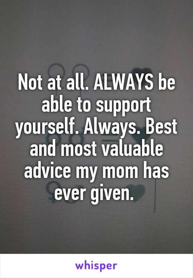 Not at all. ALWAYS be able to support yourself. Always. Best and most valuable advice my mom has ever given. 