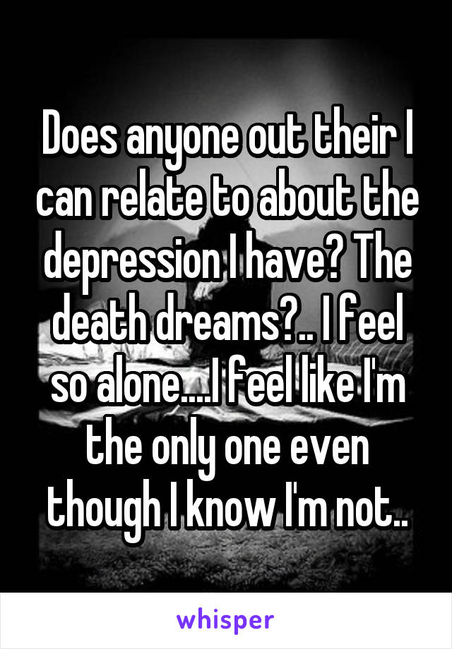 Does anyone out their I can relate to about the depression I have? The death dreams?.. I feel so alone....I feel like I'm the only one even though I know I'm not..