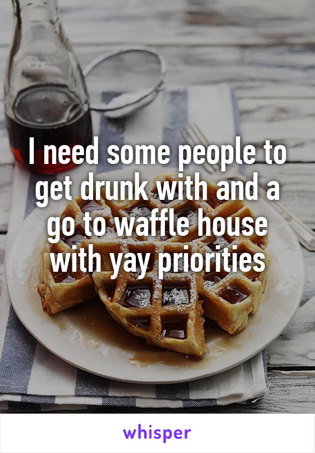 I need some people to get drunk with and a go to waffle house with yay priorities
