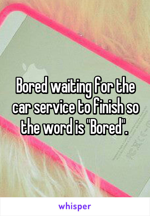 Bored waiting for the car service to finish so the word is "Bored". 