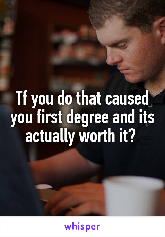 Tf you do that caused you first degree and its actually worth it? 