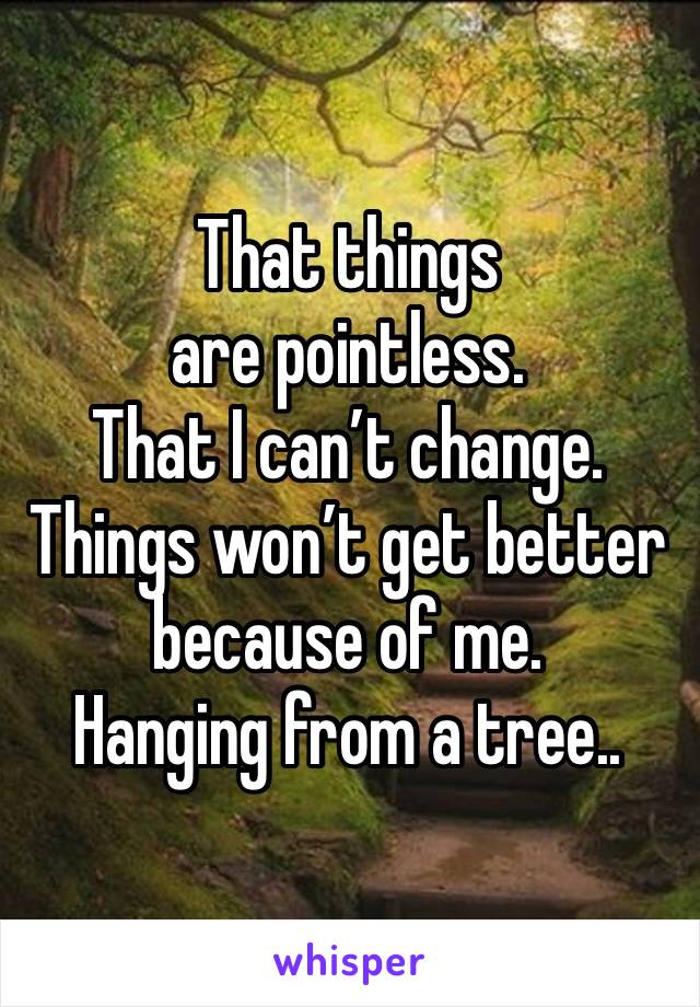 That things are pointless.
That I can’t change.
Things won’t get better because of me.
Hanging from a tree..