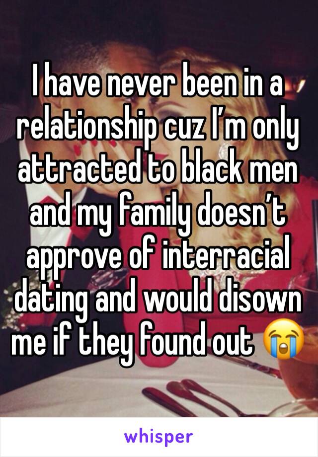 I have never been in a relationship cuz I’m only attracted to black men and my family doesn’t approve of interracial dating and would disown me if they found out 😭
