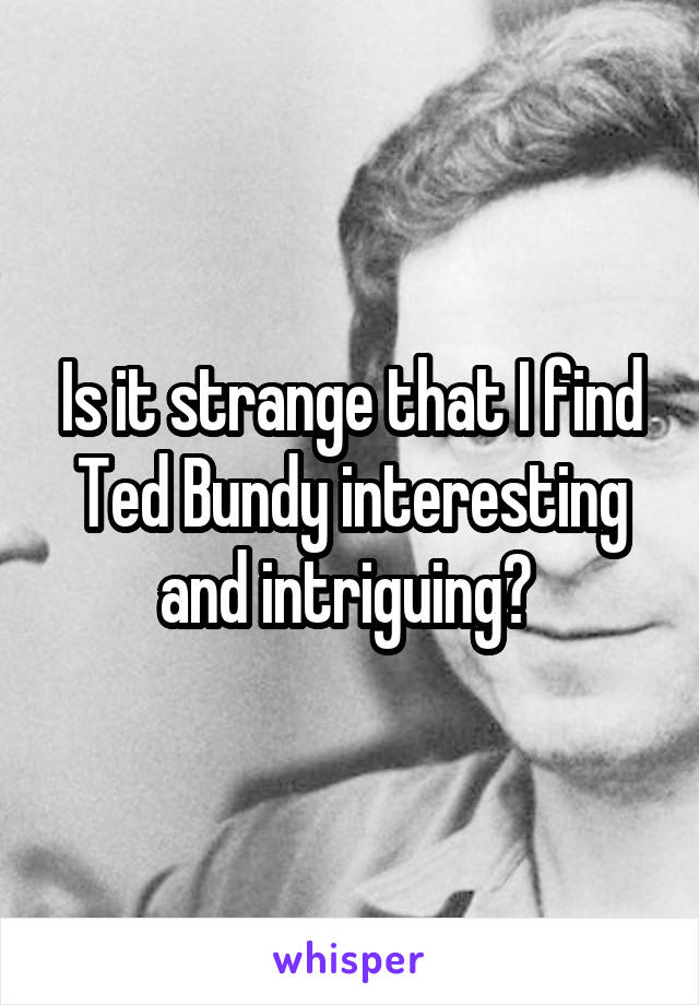Is it strange that I find Ted Bundy interesting and intriguing? 