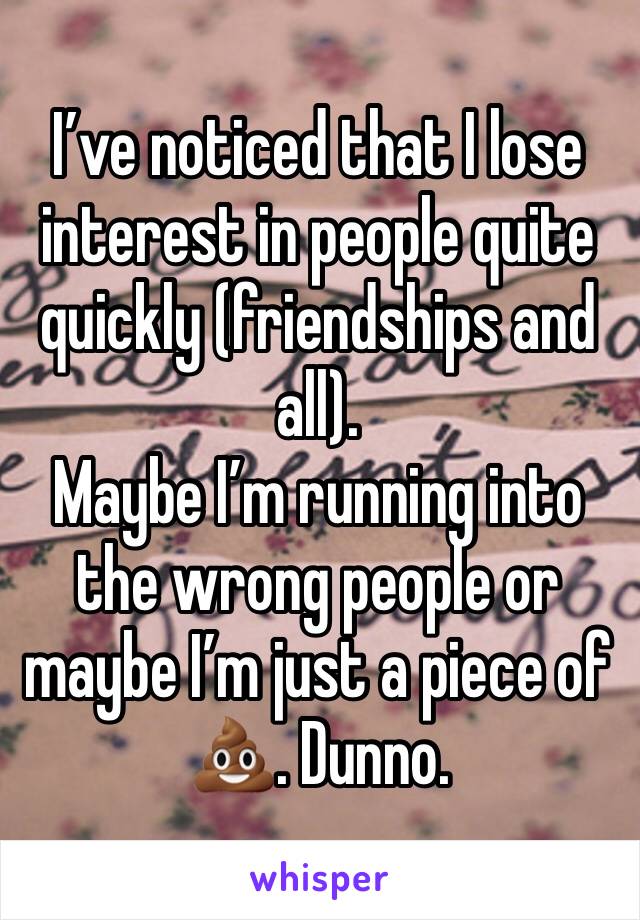 I’ve noticed that I lose interest in people quite quickly (friendships and all). 
Maybe I’m running into the wrong people or maybe I’m just a piece of 💩. Dunno. 